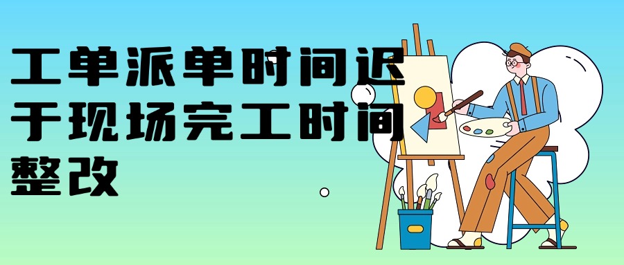 工单派单时间迟于现场完工时间整改